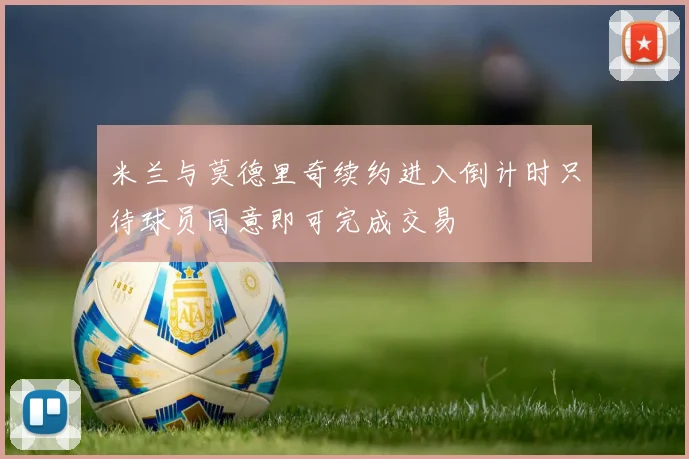 米兰与莫德里奇续约进入倒计时只待球员同意即可完成交易