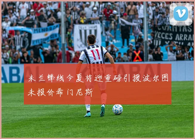 米兰锋线今夏将迎重磅引援波尔图未报价希门尼斯