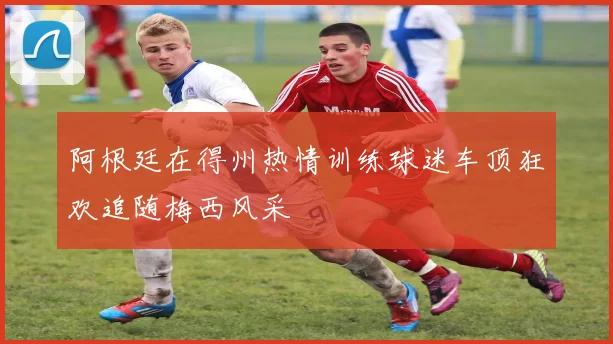 阿根廷在得州热情训练球迷车顶狂欢追随梅西风采