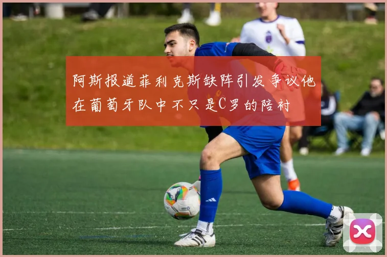 阿斯报道菲利克斯缺阵引发争议他在葡萄牙队中不只是C罗的陪衬
