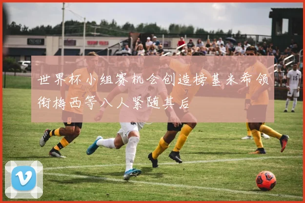 世界杯小组赛机会创造榜基米希领衔梅西等八人紧随其后
