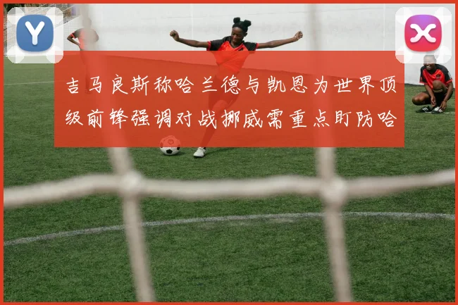 吉马良斯称哈兰德与凯恩为世界顶级前锋强调对战挪威需重点盯防哈兰德