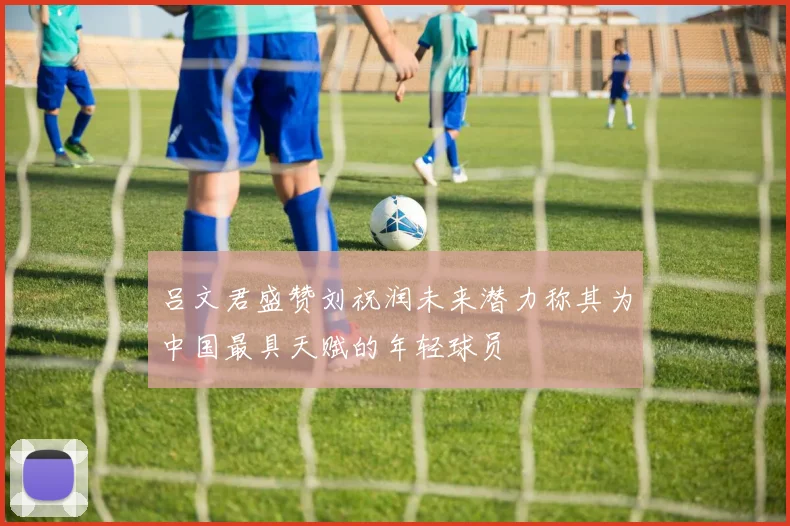 吕文君盛赞刘祝润未来潜力称其为中国最具天赋的年轻球员