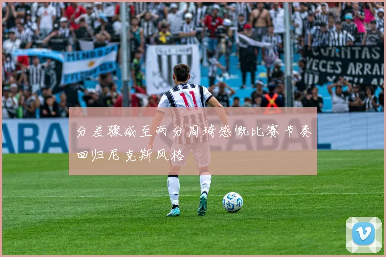 分差骤减至两分周琦感慨比赛节奏回归尼克斯风格