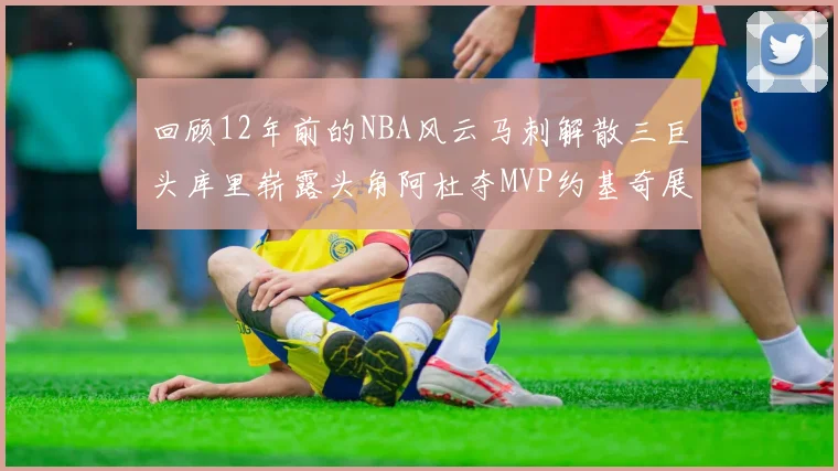 回顾12年前的NBA风云马刺解散三巨头库里崭露头角阿杜夺MVP约基奇展现天赋