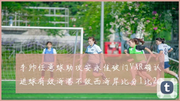 李帅任意球助攻安永佳破门VAR确认进球有效海港不敌西海岸比分1比2