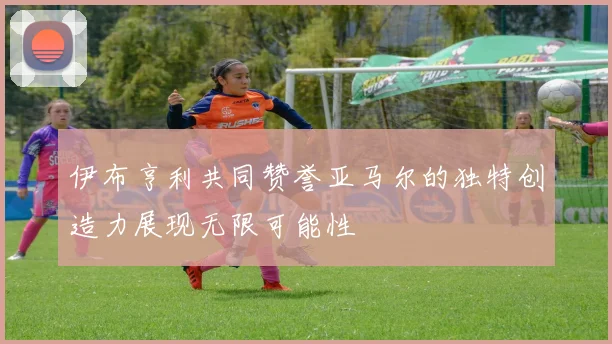 伊布亨利共同赞誉亚马尔的独特创造力展现无限可能性