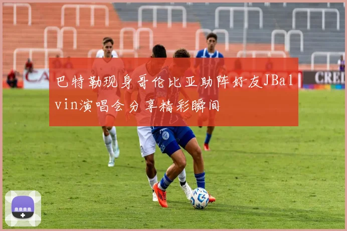 巴特勒现身哥伦比亚助阵好友JBalvin演唱会分享精彩瞬间