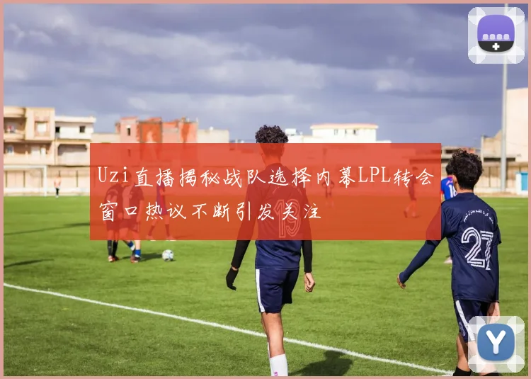 Uzi直播揭秘战队选择内幕LPL转会窗口热议不断引发关注