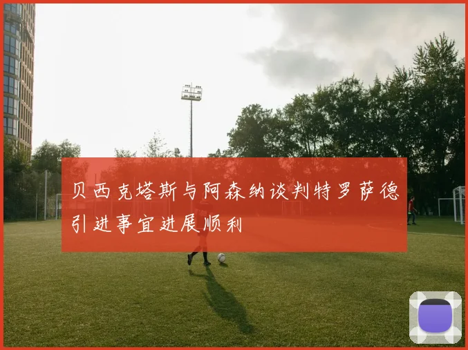 贝西克塔斯与阿森纳谈判特罗萨德引进事宜进展顺利
