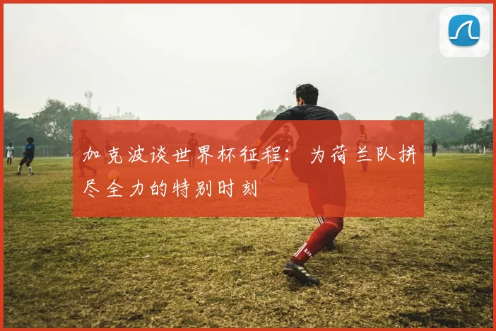 加克波谈世界杯征程：为荷兰队拼尽全力的特别时刻