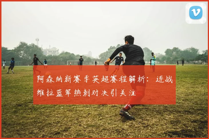 阿森纳新赛季英超赛程解析：连战维拉蓝军热刺对决引关注