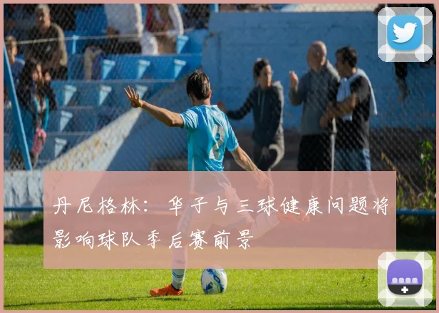丹尼格林：华子与三球健康问题将影响球队季后赛前景