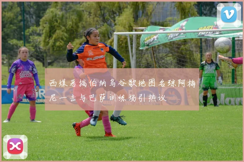西媒恶搞伯纳乌谷歌地图名琼阿梅尼一击与巴萨训练场引热议