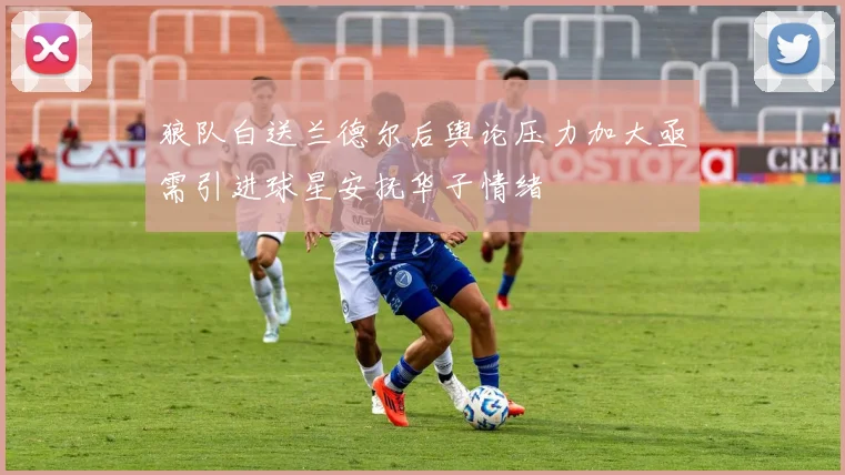 狼队白送兰德尔后舆论压力加大亟需引进球星安抚华子情绪