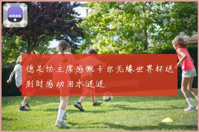 德足协主席感慨卡尔无缘世界杯送别时感动泪水涟涟
