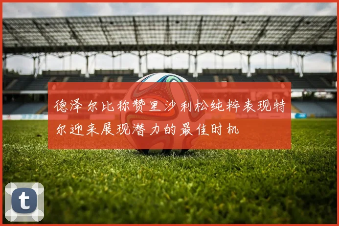 德泽尔比称赞里沙利松纯粹表现特尔迎来展现潜力的最佳时机
