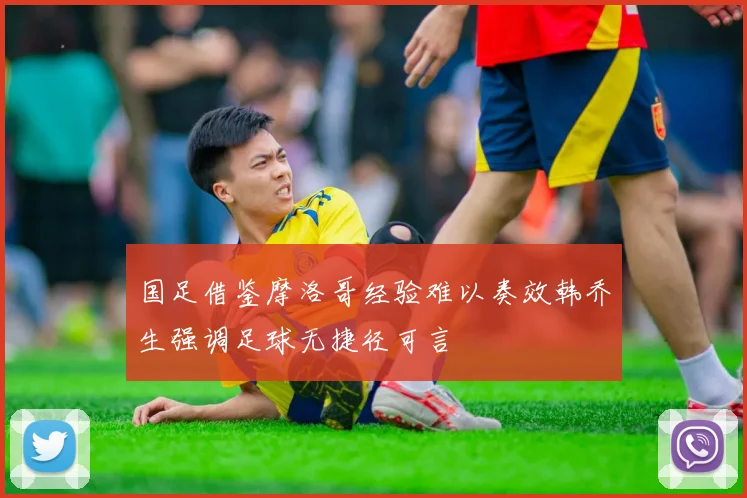 国足借鉴摩洛哥经验难以奏效韩乔生强调足球无捷径可言
