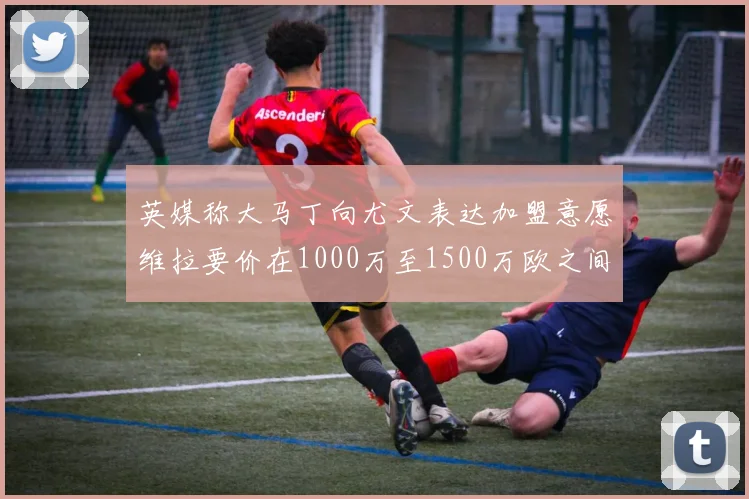英媒称大马丁向尤文表达加盟意愿维拉要价在1000万至1500万欧之间