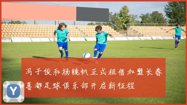 冯子俊和杨镜帆正式租借加盟长春喜都足球俱乐部开启新征程