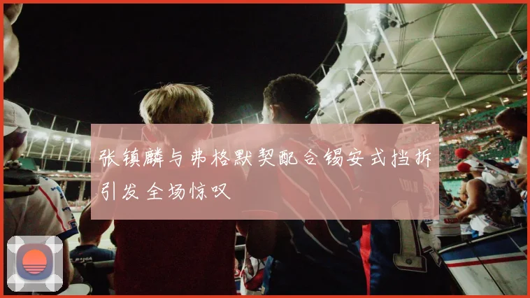 张镇麟与弗格默契配合锡安式挡拆引发全场惊叹