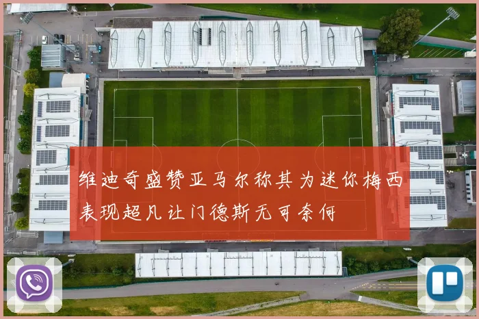 维迪奇盛赞亚马尔称其为迷你梅西表现超凡让门德斯无可奈何