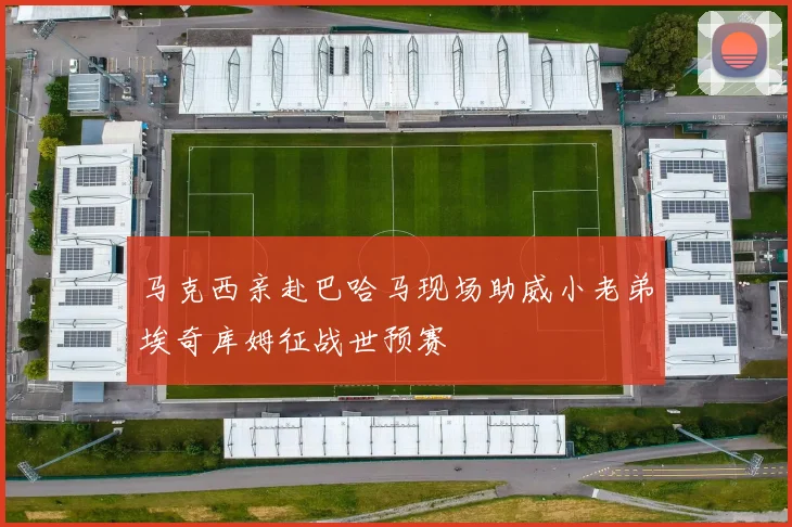 马克西亲赴巴哈马现场助威小老弟埃奇库姆征战世预赛