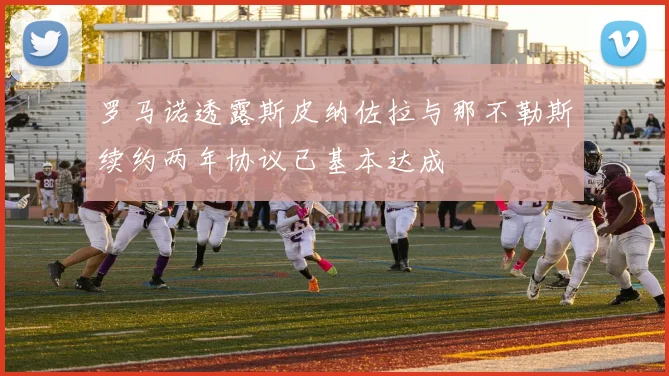 罗马诺透露斯皮纳佐拉与那不勒斯续约两年协议已基本达成