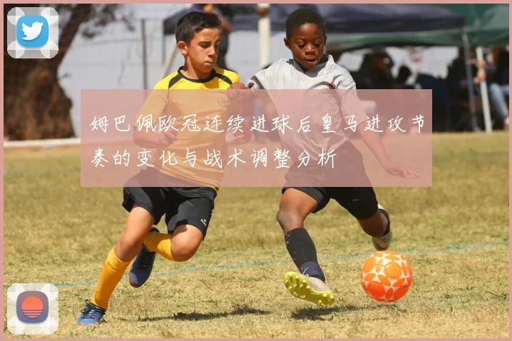 姆巴佩欧冠连续进球后皇马进攻节奏的变化与战术调整分析