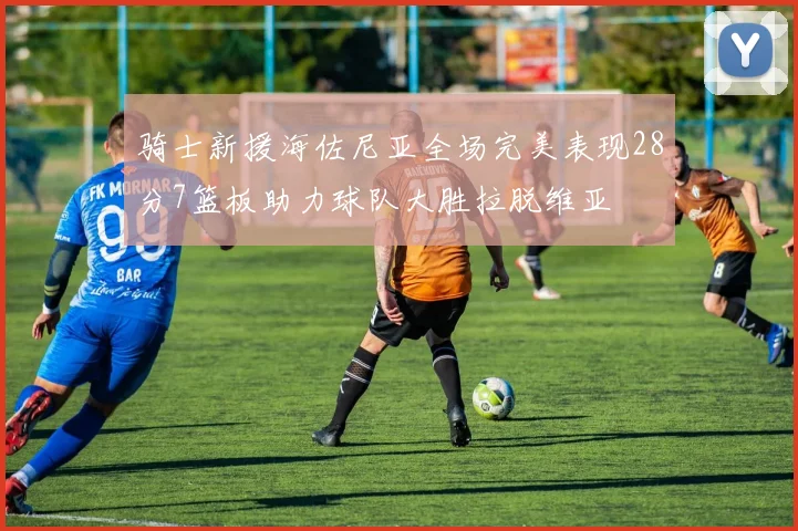 骑士新援海佐尼亚全场完美表现28分7篮板助力球队大胜拉脱维亚