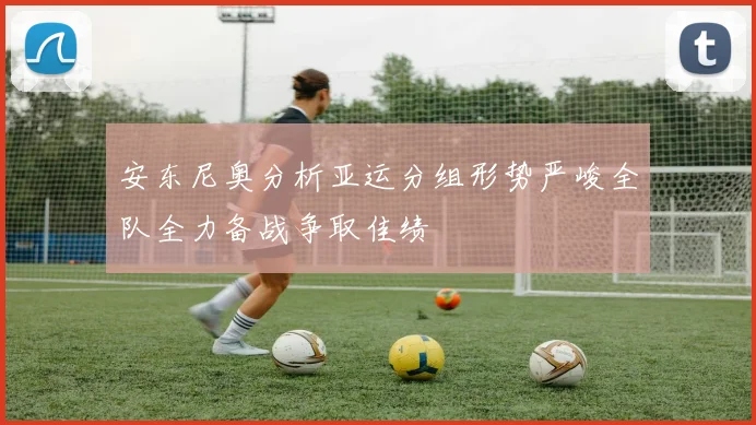 安东尼奥分析亚运分组形势严峻全队全力备战争取佳绩