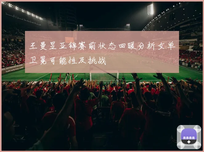 王曼昱亚锦赛前状态回暖分析女单卫冕可能性及挑战