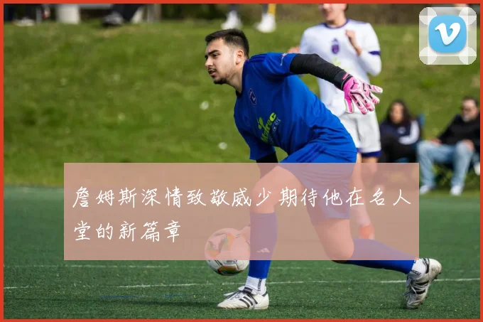 詹姆斯深情致敬威少期待他在名人堂的新篇章